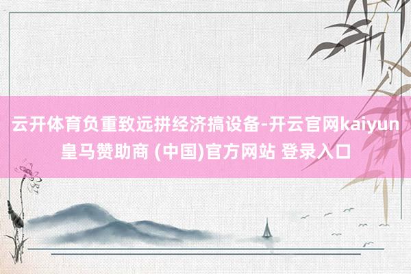云开体育负重致远拼经济搞设备-开云官网kaiyun皇马赞助商 (中国)官方网站 登录入口