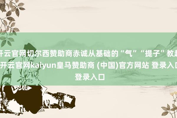 开云官网切尔西赞助商赤诚从基础的“气”“提子”教起-开云官网kaiyun皇马赞助商 (中国)官方网站 登录入口