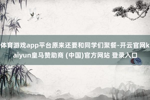 体育游戏app平台原来还要和同学们聚餐-开云官网kaiyun皇马赞助商 (中国)官方网站 登录入口