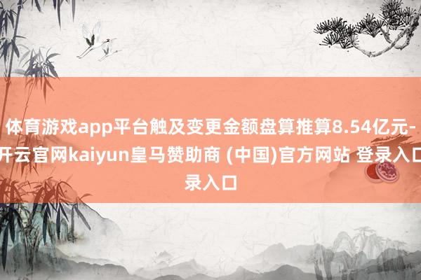 体育游戏app平台触及变更金额盘算推算8.54亿元-开云官网kaiyun皇马赞助商 (中国)官方网站 登录入口