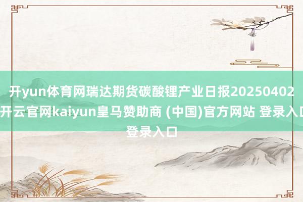 开yun体育网瑞达期货碳酸锂产业日报20250402-开云官网kaiyun皇马赞助商 (中国)官方网站 登录入口