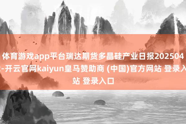 体育游戏app平台瑞达期货多晶硅产业日报20250402-开云官网kaiyun皇马赞助商 (中国)官方网站 登录入口