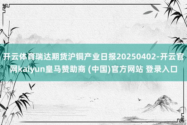开云体育瑞达期货沪铜产业日报20250402-开云官网kaiyun皇马赞助商 (中国)官方网站 登录入口