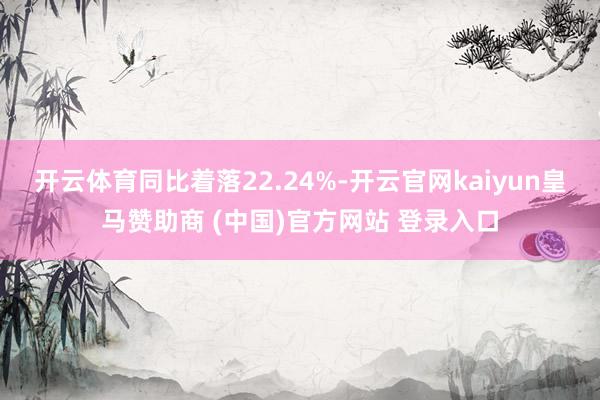 开云体育同比着落22.24%-开云官网kaiyun皇马赞助商 (中国)官方网站 登录入口