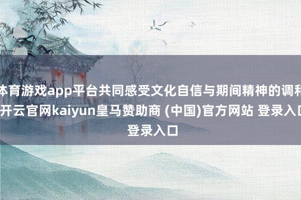 体育游戏app平台共同感受文化自信与期间精神的调和-开云官网kaiyun皇马赞助商 (中国)官方网站 登录入口