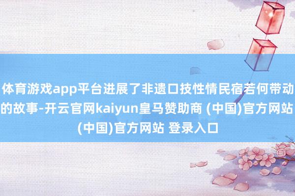 体育游戏app平台进展了非遗口技性情民宿若何带动地区发展的故事-开云官网kaiyun皇马赞助商 (中国)官方网站 登录入口