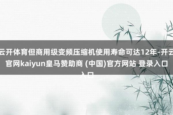 云开体育但商用级变频压缩机使用寿命可达12年-开云官网kaiyun皇马赞助商 (中国)官方网站 登录入口