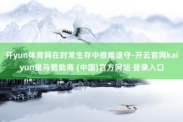 开yun体育网在时常生存中很难退守-开云官网kaiyun皇马赞助商 (中国)官方网站 登录入口