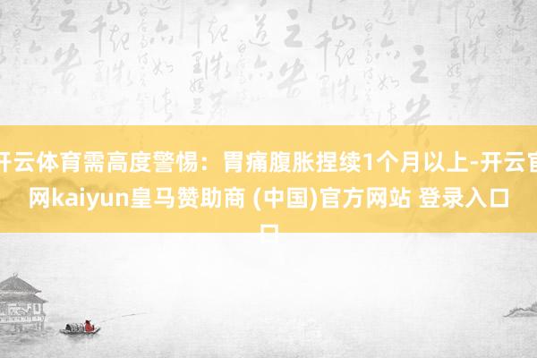 开云体育需高度警惕：胃痛腹胀捏续1个月以上-开云官网kaiyun皇马赞助商 (中国)官方网站 登录入口