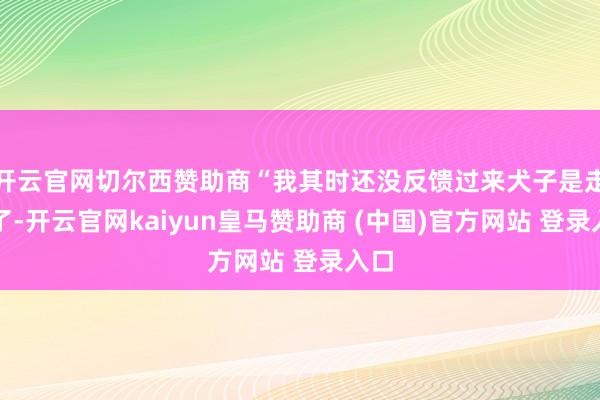 开云官网切尔西赞助商“我其时还没反馈过来犬子是走失了-开云官网kaiyun皇马赞助商 (中国)官方网站 登录入口
