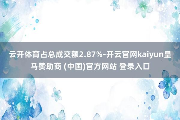 云开体育占总成交额2.87%-开云官网kaiyun皇马赞助商 (中国)官方网站 登录入口