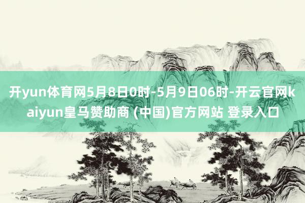开yun体育网5月8日0时-5月9日06时-开云官网kaiyun皇马赞助商 (中国)官方网站 登录入口