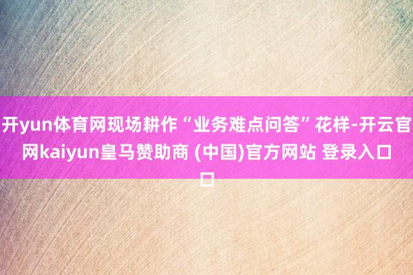 开yun体育网现场耕作“业务难点问答”花样-开云官网kaiyun皇马赞助商 (中国)官方网站 登录入口