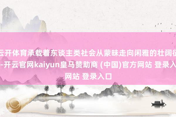 云开体育承载着东谈主类社会从蒙昧走向闲雅的壮阔征途-开云官网kaiyun皇马赞助商 (中国)官方网站 登录入口