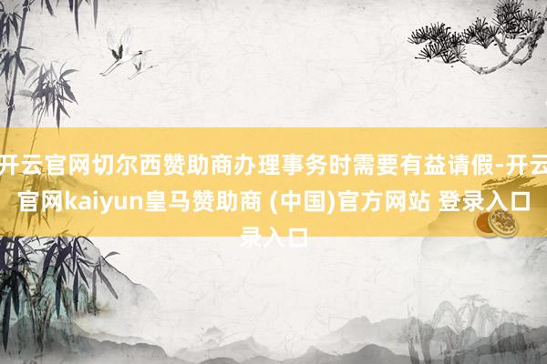 开云官网切尔西赞助商办理事务时需要有益请假-开云官网kaiyun皇马赞助商 (中国)官方网站 登录入口