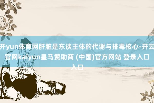 开yun体育网肝脏是东谈主体的代谢与排毒核心-开云官网kaiyun皇马赞助商 (中国)官方网站 登录入口