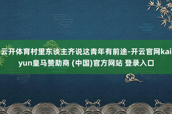 云开体育村里东谈主齐说这青年有前途-开云官网kaiyun皇马赞助商 (中国)官方网站 登录入口