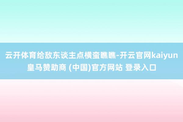 云开体育给敌东谈主点横蛮瞧瞧-开云官网kaiyun皇马赞助商 (中国)官方网站 登录入口
