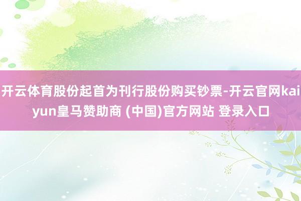 开云体育股份起首为刊行股份购买钞票-开云官网kaiyun皇马赞助商 (中国)官方网站 登录入口