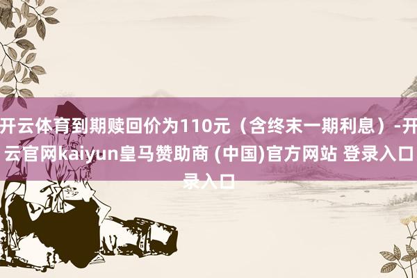 开云体育到期赎回价为110元（含终末一期利息）-开云官网kaiyun皇马赞助商 (中国)官方网站 登录入口