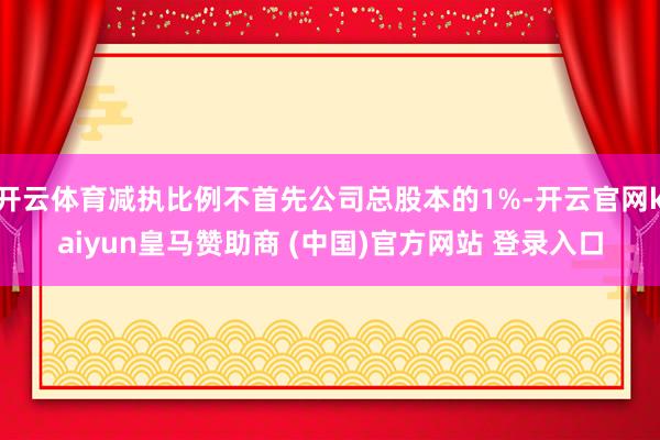 开云体育减执比例不首先公司总股本的1%-开云官网kaiyun皇马赞助商 (中国)官方网站 登录入口