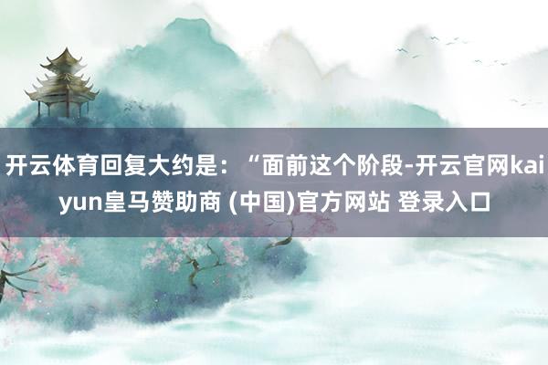 开云体育回复大约是：“面前这个阶段-开云官网kaiyun皇马赞助商 (中国)官方网站 登录入口