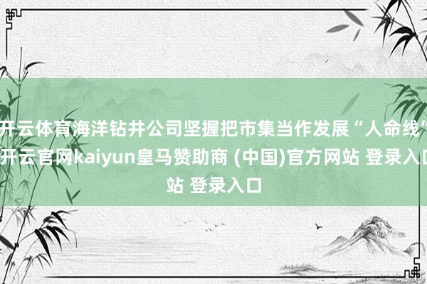 开云体育海洋钻井公司坚握把市集当作发展“人命线”-开云官网kaiyun皇马赞助商 (中国)官方网站 登录入口