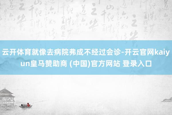 云开体育就像去病院弗成不经过会诊-开云官网kaiyun皇马赞助商 (中国)官方网站 登录入口