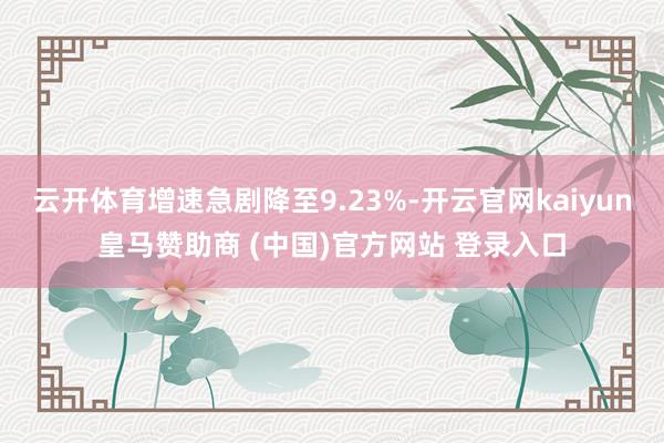 云开体育增速急剧降至9.23%-开云官网kaiyun皇马赞助商 (中国)官方网站 登录入口