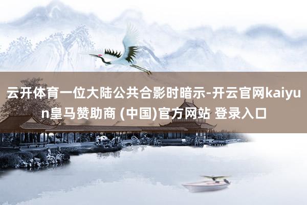 云开体育一位大陆公共合影时暗示-开云官网kaiyun皇马赞助商 (中国)官方网站 登录入口