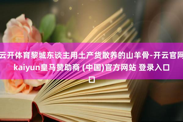 云开体育黎城东谈主用土产货散养的山羊骨-开云官网kaiyun皇马赞助商 (中国)官方网站 登录入口