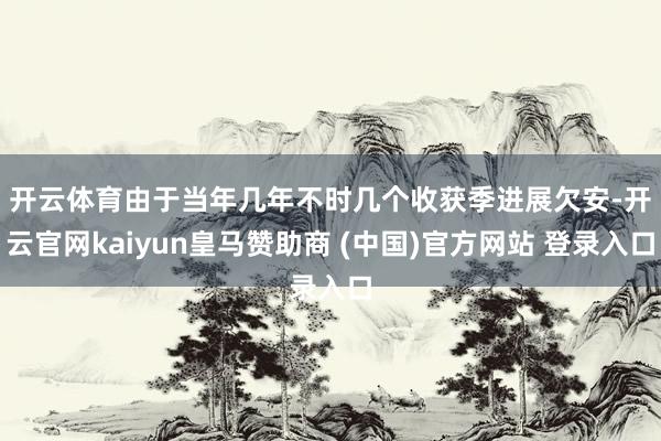 开云体育　　由于当年几年不时几个收获季进展欠安-开云官网kaiyun皇马赞助商 (中国)官方网站 登录入口