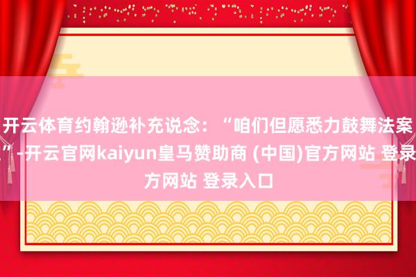 开云体育　　约翰逊补充说念：“咱们但愿悉力鼓舞法案通过”-开云官网kaiyun皇马赞助商 (中国)官方网站 登录入口