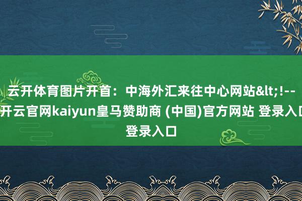 云开体育图片开首：中海外汇来往中心网站<!---开云官网kaiyun皇马赞助商 (中国)官方网站 登录入口