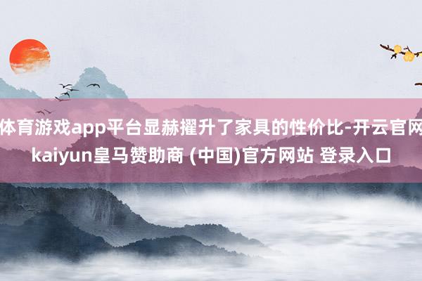 体育游戏app平台显赫擢升了家具的性价比-开云官网kaiyun皇马赞助商 (中国)官方网站 登录入口