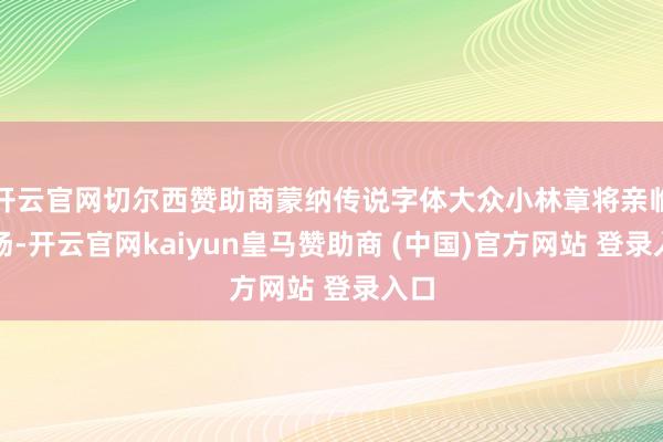 开云官网切尔西赞助商蒙纳传说字体大众小林章将亲临现场-开云官网kaiyun皇马赞助商 (中国)官方网站 登录入口