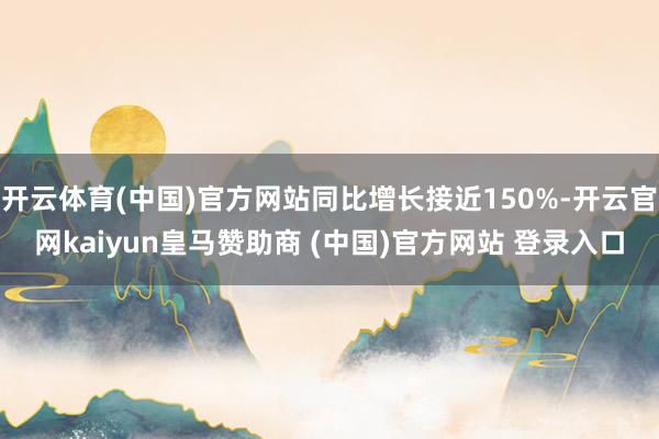 开云体育(中国)官方网站同比增长接近150%-开云官网kaiyun皇马赞助商 (中国)官方网站 登录入口