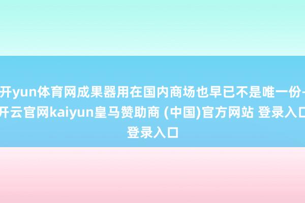 开yun体育网成果器用在国内商场也早已不是唯一份-开云官网kaiyun皇马赞助商 (中国)官方网站 登录入口