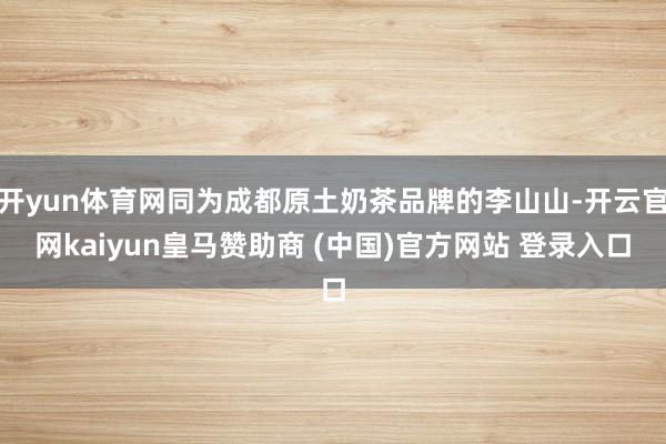 开yun体育网同为成都原土奶茶品牌的李山山-开云官网kaiyun皇马赞助商 (中国)官方网站 登录入口