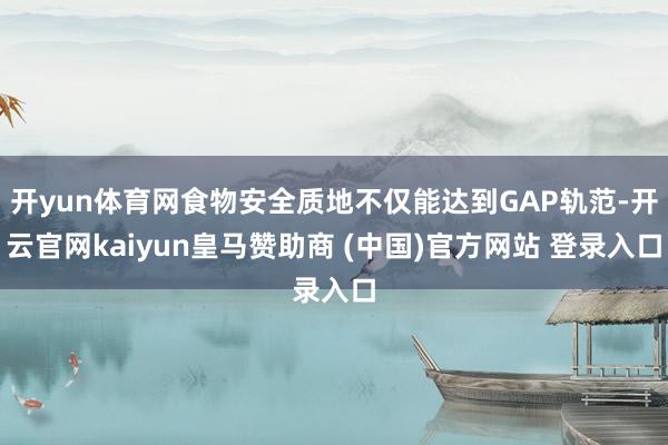 开yun体育网食物安全质地不仅能达到GAP轨范-开云官网kaiyun皇马赞助商 (中国)官方网站 登录入口