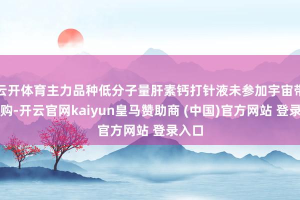 云开体育主力品种低分子量肝素钙打针液未参加宇宙带量采购-开云官网kaiyun皇马赞助商 (中国)官方网站 登录入口