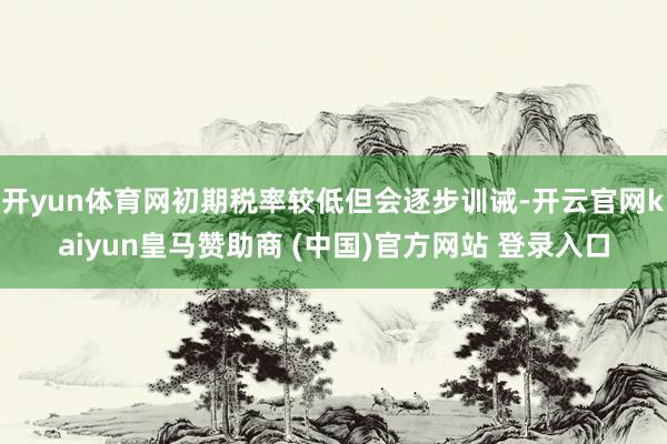 开yun体育网初期税率较低但会逐步训诫-开云官网kaiyun皇马赞助商 (中国)官方网站 登录入口