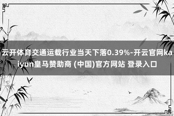 云开体育交通运载行业当天下落0.39%-开云官网kaiyun皇马赞助商 (中国)官方网站 登录入口