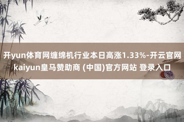 开yun体育网缠绵机行业本日高涨1.33%-开云官网kaiyun皇马赞助商 (中国)官方网站 登录入口