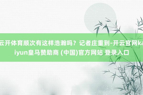 云开体育顺次有这样浩瀚吗？记者庄重到-开云官网kaiyun皇马赞助商 (中国)官方网站 登录入口