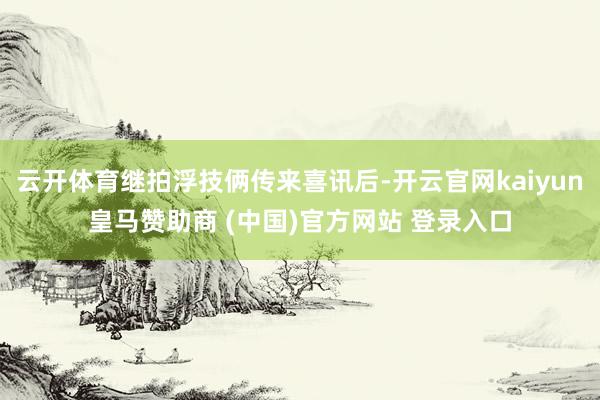 云开体育继拍浮技俩传来喜讯后-开云官网kaiyun皇马赞助商 (中国)官方网站 登录入口