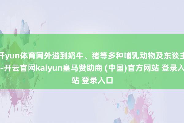 开yun体育网外溢到奶牛、猪等多种哺乳动物及东谈主类-开云官网kaiyun皇马赞助商 (中国)官方网站 登录入口