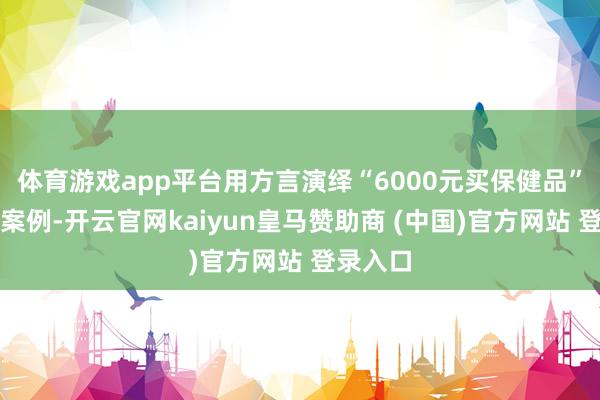 体育游戏app平台用方言演绎“6000元买保健品”的的确案例-开云官网kaiyun皇马赞助商 (中国)官方网站 登录入口
