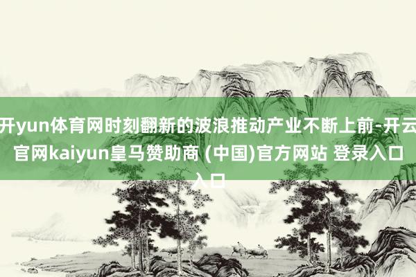 开yun体育网时刻翻新的波浪推动产业不断上前-开云官网kaiyun皇马赞助商 (中国)官方网站 登录入口