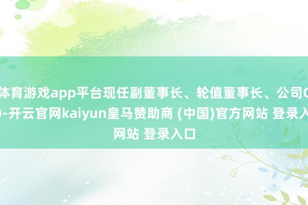 体育游戏app平台现任副董事长、轮值董事长、公司CFO-开云官网kaiyun皇马赞助商 (中国)官方网站 登录入口